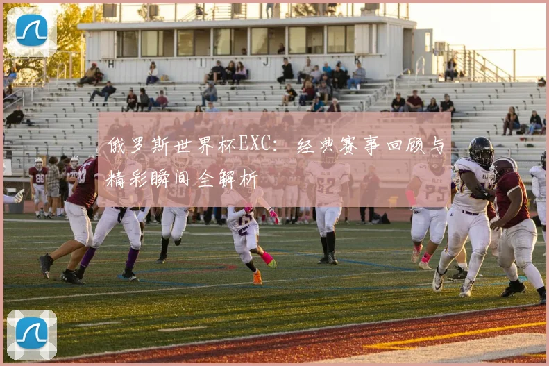 俄罗斯世界杯EXC：经典赛事回顾与精彩瞬间全解析