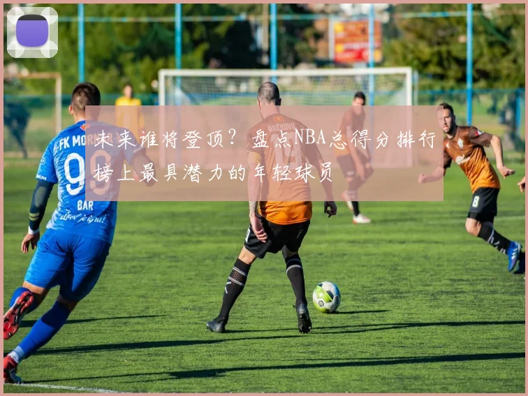 未来谁将登顶？盘点NBA总得分排行榜上最具潜力的年轻球员